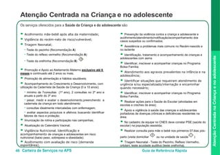 46 Carteira de Serviços na APS Guia de Referência Rápida
AtençãoCentradanaCriançaenoadolescente
Atenção Centrada na Criança e no adolescente
Os serviços oferecidos para a Saúde da Criança e do adolescente são:
● Acolhimento mãe-bebê após alta da maternidade;
● Vigilância do recém-nato de risco/vulnerável;
● Triagem Neonatal;
- Teste do pezinho (Recomendação A)
- Teste do reflexo vermelho (Recomendação A)
- Teste da orelhinha (Recomendação B)
O
● Promoção e Apoio ao Aleitamento Materno exclusivo até 6
meses
● Prevenção da violência contra a criança e adolescente e
acolhimento/atendimento/notificação/acompanhamento dos
casos suspeitos ou confirmados;
● Assistência a problemas mais comuns no Recém-nascido e
no lactente
● Identificação, tratamento e acompanhamento de crianças e
adolescentes com asma
● Identificar, inscrever e acompanhar crianças no Programa
Bolsa Família;
● Atendimento aos agravos prevalentes na infância e na
adolescência;
● Identificar situações que requeiram atendimento de
urgência e/ou especializado/internação e encaminhar
quando necessário;
● Identificar, inscrever e acompanhar crianças no Programa
Bolsa Família;
● Realizar ações para o Saúde do Escolar (atividades em
escolas e creches da área);
● Apoio e vigilância à saúde das crianças e adolescentes
portadoras de doenças crônicas e deficiências residentes na
área;
● No cadastro da equipe no CNES deve constar PSE (saúde do
escolar) na população assistida;
● Realizar consulta para mãe e bebê nos primeiros 07 dias pós-
parto (visita domiciliar
e continuado até 2 anos ou mais;
● Promoção de alimentação e hábitos saudáveis;
● Acompanhamento do Crescimento e Desenvolvimento, com
utilização da Caderneta de Saúde da Criança (0 a 10 anos);
- mínimo de 7consultas (1º ano), 2 consultas no 2º ano e
anuais a partir do 3º ano
- pesar, medir e avaliar o desenvolvimento,preenchendo a
caderneta da criança em todo atendimento
- consultas idealmente intercaladas com enfermagem;
- avaliar aspectos psíquicos e afetivos buscando identificar
fatores de risco e proteção;
● Imunização de rotina e participação nas campanhas;
● Atualização do Calendário Vacinal;
● Vigilância Nutricional. Identificação e
acompanhamento de crianças e adolescentes em risco
nutricional (baixo peso, sobrepeso e obesidade);
● Acolhimento com avaliação de risco (demanda
espontânea);
II
ou na unidade de saúde
I
)
● Triagem Neonatal - Teste do Pezinho, Reflexo Vermelho,
ortolani, teste acuidade auditiva (teste orelhinha);
 