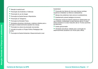 Carteira de Serviços na APS Guia de Referência Rápida 47
AtençãoCentradanaCriançaenoadolescente
● Atenção à saúde bucal;
● Prevenção dos Acidentes e Violências
● Prevenção do uso de drogas
● Promoção da Saúde Sexual e Reprodutiva
● Prevenção do Tabagismo;
● Promoção da Atividade Física;
● Atividades educativas individuais e coletivas voltadas para a
promoção do desenvolvimento saudável da criança;
● Promoção da cultura de prevenção nas escolas;
● Inclusão da saúde no Projeto Político Pedagógico das
escolas;
● Promoção de Saúde Ambiental e Desenvolvimento Local
Sustentável;
● Prevenção dos fatores de risco para doença cardíaca
isquêmica e Diabetes na infância e adolescência;
● Manejo dos problemas mais comuns na adolescência;
● Estadiamento puberal (estágios de tanner);
● Pesquisar causas de retardo puberal em adolescentes que
não iniciaram a puberdade no sexo feminino até os 13 anos
(broto mamário) e no sexo masculino até os 14 anos (aumento
de testículos);
● Avaliar ginecomastia
● Atividades educativas voltadas para a promoção do
desenvolvimento saudável e do vínculo pais e filhos;
 