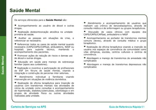 Carteira de Serviços na APS Guia de Referência Rápida 61
SaúdeMental
Saúde Mental
Os serviços oferecidos para a Saúde Mental são:
● Acompanhamento ao usuário de álcool e outras
drogas.
● Realização dedesintoxicação alcoólica na unidade
primária de saúde.
● Acolher as pessoas em situações de crise, e
referenciar se necessário.
● Referenciar todos os casos de saúde mental quando
necessário (CAPS/CAPSi/CAPSad, ambulatório, NASF ou
hospital) para suporte técnico, mantendo o
acompanhamento dos pacientes.
● Promover ações de redução de riscos e danosa uso
de álcool e outras drogas.
● Educação em saúde para manejo de sobrecarga
familiar (apoio aos cuidadores).
● Realização e incentivo a participação de profissionais
da ESF em fóruns de saúde mental, visando a
integração e construção de parcerias inter setoriais.
● Atendimento individual a familiares visando
intervenção em situações de violência doméstica.
● Realização de oficina terapêutica para Inserção de
usuários com transtornos mentais nas atividades de
rotina da unidade como consultas e acompanhamento
de hipertensão, diabetes,tuberculose, odontologia e em
grupos de atividade física ou outras atividades
realizadas pela unidade.
● Atendimento e acompanhamento de usuários que
realizam uso crônico de benzodiazepínico, através de
consulta médica e de enfermagem ou grupos terapêuticos.
● Discussão de casos clínicos com equipes dos
CAPS/CAPSi/CAPSad, ambulatório e NASF
● Acompanhamento ao portador de transtornos mentais
comuns (leves), através de consulta médica e grupo
terapêutico.
● Realização de oficina terapêutica visando a inserção do
usuário nos espaços de convivência da comunidade como
vilas olímpicas, escolas, centros culturais e centros de
convivência.
● Abordagem e manejo de transtornos de ansiedade não
complicados
● Abordagem e manejo de transtornos depressivos não
complicados
 
