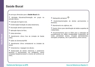 Carteira de Serviços na APS Guia de Referência Rápida 65
SaúdeBucal
Saúde Bucal
Os serviços oferecidos para a Saúde Bucal são:
● Atividade Educativa/Orientação em grupo na
atenção básica;
● Instrução de higiene oral;
● Evidenciação/revelação de placa bacteriana;
● Escovação dental supervisionada;
● Aplicação tópica de flúor;
● Visita domiciliar;
● Atendimento clínico fora da Unidade de Saúde
(TRA)
● Ações do Dentescola/PSE
● Atendimento clínico ambulatorial na Unidade de
Saúde
● Tartarotomia / raspagem de cálculo;
● Restauração de dentes anteriores e posteriores
decíduos e permanentes, em amálgama, resina
composta fotopolimerizável e cimento de ionômero de
vidro;
● Radiografia periapical
O
● Exodontias/extrações de dentes permanentes e
decíduos;
● Atendimento de urgência; etc.
● Exame clínico para identificação de lesões suspeitas de
malignidade;
● Encaminhamento para os CEOs para a realização de
procedimentos de média complexidade (tratamento de
canal, periodontal severo, cirurgias periododontais,
extrações complexas, raio X panorâmico, entre outros)
 