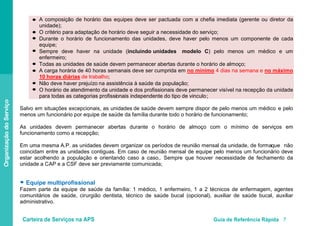 Carteira de Serviços na APS Guia de Referência Rápida 7
OrganizaçãodoServiço
A composição de horário das equipes deve ser pactuada com a chefia imediata (gerente ou diretor da
unidade);
O critério para adaptação de horário deve seguir a necessidade do serviço;
Durante o horário de funcionamento das unidades, deve haver pelo menos um componente de cada
equipe;
Sempre deve haver na unidade (incluindo unidades modelo C) pelo menos um médico e um
enfermeiro;
Todas as unidades de saúde devem permanecer abertas durante o horário de almoço;
A carga horária de 40 horas semanais deve ser cumprida em no mínimo 4 dias na semana e no máximo
10 horas diárias
Não deve haver prejuízo na assistência à saúde da população;
de trabalho;
O horário de atendimento da unidade e dos profissionais deve permanecer visível na recepção da unidade
para todas as categorias profissionais independente do tipo de vinculo;
Salvo em situações excepcionais, as unidades de saúde devem sempre dispor de pelo menos um médico e pelo
menos um funcionário por equipe de saúde da família durante todo o horário de funcionamento;
As unidades devem permanecer abertas durante o horário de almoço com o mínimo de serviços em
funcionamento como a recepção;
Em uma mesma A.P. as unidades devem organizar os períodos de reunião mensal da unidade, de formaque não
coincidam entre as unidades contiguas. Em caso de reunião mensal de equipe pelo menos um funcionário deve
estar acolhendo a população e orientando caso a caso,. Sempre que houver necessidade de fechamento da
unidade a CAP e a CSF deve ser previamente comunicada;
● Equipe multiprofissional
Fazem parte da equipe de saúde da família: 1 médico, 1 enfermeiro, 1 a 2 técnicos de enfermagem, agentes
comunitários de saúde, cirurgião dentista, técnico de saúde bucal (opcional), auxiliar de saúde bucal, auxiliar
administrativo.
●
●
●
●
●
●
●
●
 