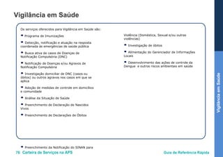 76 Carteira de Serviços na APS Guia de Referência Rápida
VigilânciaemSaúde
Vigilância em Saúde
Os serviços oferecidos para Vigilância em Saúde são:
● Programa de Imunizações
● Detecção, notificação e atuação na resposta
coordenada às emergências de saúde pública
● Busca ativa de casos de Doenças de
Notificação Compulsória (DNC)
● Notificação de Doenças e/ou Agravos de
Notificação Compulsória
● Investigação domiciliar de DNC (casos ou
óbitos) ou outros agravos nos casos em que se
aplica
● Adoção de medidas de controle em domicílios
e comunidade
● Análise da Situação de Saúde
● Preenchimento de Declaração de Nascidos
Vivos
● Preenchimento de Declarações de Óbitos
● Preenchimento da Notificação do SINAN para
Violência (Doméstica, Sexual e/ou outras
violências)
● Investigação de óbitos
● Alimentação do Gerenciador de Informações
Locais
● Desenvolvimento das ações de controle da
Dengue e outros riscos ambientais em saúde
 