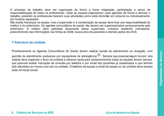 8 Carteira de Serviços na APS Guia de Referência Rápida
OrganizaçãodoServiço
O processo de trabalho deve ser organizado de forma a haver integração, participação e senso de
responsabilização de todos os profissionais. Cabe às equipes organizarem suas agendas de forma a otimizar o
trabalho, podendo os profissionais fazerem suas atividades como visita domicilai r em conjunto ou individualmente
em horários separados.
Não existe hierarquia na equipe, mas a supervisão e a coordenação da equipe deve ficar sob responsabilidade do
médico e do enfermeiro. Os agentes comunitários de saúde não devem ser supervisionados exclusivamente pelo
enfermeiro. O médico deve participar ativamente dessa supervisão, inclusive avaliando indicadores,
preenchimento das informações nas fichas do SIAB, busca ativa de pacientes e demais ações dos ACS.
● Estrutura da unidade
Prioritariamente os Agentes Comunitários de Saúde devem realizar escala de atendimento na recepção, com
guichês de atendimento exclusivos por equipe/área de abrangência
II
. Sempre que possível algum funcion ário
volante deve organizar o fluxo na unidade e oferecer ajuda para esclarecimentos, todas as equipes devem sempre
que possível aceitar marcação de consulta por telefone e por email dos pacientes já cadastrados e que tenham
sido atendidos ao menos uma vez na unidade. O telefone da equipe e email da equipe ou da unidade deve sempre
estar em local visível;
 