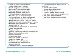 96 Carteira de Serviços na APS Guia de Referência Rápida
● Consulta pre-natal realizada por enfermeiro
● Consulta puerperal realiz p/ enfermeiro
● Consulta p/diagnostico diabetes mellitus
● Acomp e aval portadores diabetes mellitus
● Atendimento hipertensao arterial normal
● Atendimento hipertensao arterial elevada
● Ativ, coletiva de educ.em saude prof.n.medio
● Ativ, coletiva educ, em saude prof, n.superior
● Atividades executadas por agente comunitario saude
● Visita domiciliar por profissional de nivelmédio
● Assistencia ao parto domiciliar s/ distocia por medico
● Consulta/atendimento de urgencia em clinicas básicas
● Atendimento medico de urgencia com observação
● Consulta medica do PSF
● Consulta/atendimento em atencao basica de
enfermeiro
● Consulta medica domiciliar
● Consulta medica parahanseníase
● Consulta medica puerperal
● Consulta p/ avaliacao clinica do fumante
● Acao coletiva de escovacao dental supervisionada
● Acao coletiva de bochecho fluorado
● Acao coletiva de aplicacao topica de fluor-gel
● Visita domiciliar consulta/atendimento em atencaobasica
● Consulta para hanseniase
● Terapias em grupo
● Sessao de acupuntura com insercao de agulhas(opcional)
● Extracao de corpo estranho na vagina
● Excisao de polipo uterino
● Sinovectomia de punho
● Infiltração de corticóide em articulações
● Avaliação de acuidade visual
● Fundoscopia (exame de fundo de olho)
● Estesiometria (teste de sensibilidade)
● Cateterismo uretral
● Cauterizacao quimica de pequenas lesoes
 