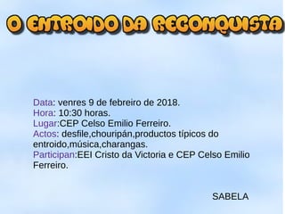 Data: venres 9 de febreiro de 2018.
Hora: 10:30 horas.
Lugar:CEP Celso Emilio Ferreiro.
Actos: desfile,chouripán,productos típicos do
entroido,música,charangas.
Participan:EEI Cristo da Victoria e CEP Celso Emilio
Ferreiro.
SABELA
 
