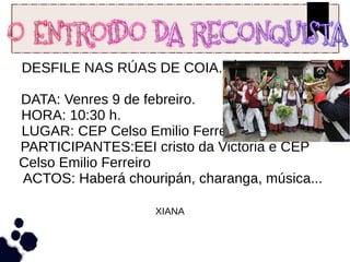 DESFILE NAS RÚAS DE COIA.
DATA: Venres 9 de febreiro.
HORA: 10:30 h.
LUGAR: CEP Celso Emilio Ferreiro patio.
PARTICIPANTES:EEI cristo da Victoria e CEP
Celso Emilio Ferreiro
ACTOS: Haberá chouripán, charanga, música...
XIANA
 