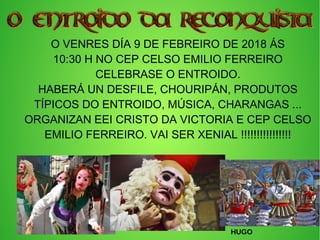 O VENRES DÍA 9 DE FEBREIRO DE 2018 ÁS
10:30 H NO CEP CELSO EMILIO FERREIRO
CELEBRASE O ENTROIDO.
HABERÁ UN DESFILE, CHOURIPÁN, PRODUTOS
TÍPICOS DO ENTROIDO, MÚSICA, CHARANGAS ...
ORGANIZAN EEI CRISTO DA VICTORIA E CEP CELSO
EMILIO FERREIRO. VAI SER XENIAL !!!!!!!!!!!!!!!!
HUGO
 