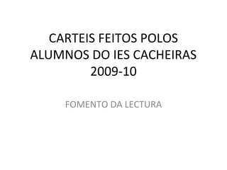 CARTEIS FEITOS POLOS
ALUMNOS DO IES CACHEIRAS
         2009-10

     FOMENTO DA LECTURA
 