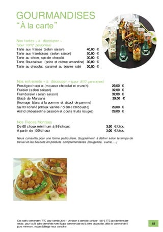 18
Nos tartes « à découper »
(pour 10/12 personnes)
Tarte aux fraises (selon saison) 40,00 €
Tarte aux framboises (selon saison) 50,00 €
Tarte au citron, spirale chocolat 30,00 €
Tarte Bourdaloue (poire et crème amandine) 30,00 €
Tarte au chocolat, caramel au beurre salé 30,00 €
GOURMANDISES
“À la carte”
Nos entremets « à découper » (pour 8/10 personnes)
Prestige chocol at (mousse chocol at et crunch) 29,00 €
Fraisier (selon saison) 32,00 €
Framboisier (sel on sai son) 32,00 €
Glacé de Manzana 29,00 €
(fromage blanc à la pomme et alcool de pomme)
Sai nt H onor é (choux vanille / crèm e chibouste) 29,00 €
Astrid (mousseline passion et coulis fruits rouges) 29,00 €
Nos Pièces Montées
De 60 choux mi nimum à 99 choux 3,50 €/chou
À partir de 100 choux 3,00 €/chou
Nous consulter pour une forme particulière. Supplément à définir selon le temps de
travail et les besoins en produits complémentaires (nougatine, sucre, …)
Ces tarifs s’entendent TTC pour l’année 2015 - Livraison à domicile : prévoir 1.50 € TTCdu kilomètrealler-
retour, pour toute autre demande notre équipe commerciale est à votre disposition, délai de commande 5
jours minimum, risque d’allergie nous consulter.
 