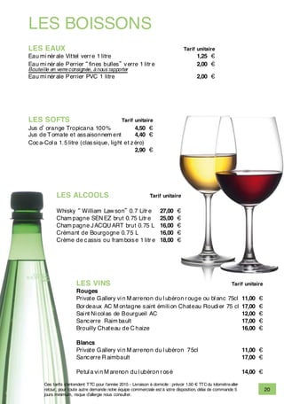 LES BOISSONS
LES EAUX Tarif unitaire
Eau mi nér ale Vittel verr e 1 litre 1,25 €
Eau mi nér ale Perrier “fines bulles” verre 1 litr e 2,00 €
Bouteille en verre consignée, à nous rapporter
Eau mi nér ale Perrier PVC 1 litre 2,00 €
LES SOFTS Tarif unitaire
Jus d’orange Tropicana 100% 4,50 €
Jus de Tomate et assaisonnem ent 4,40 €
Coca-Col a 1.5 litre (classique, light et zéro)
2,90 €
LES ALCOOLS Tarif unitaire
Whisky “ William Law son” 0.7 Litr e 27,00 €
Cham pagne SEN EZ brut 0.75 Litr e 25,00 €
Cham pagne JACQU ART brut 0.75 L 16,00 €
Crémant de Bourgogne 0.75 L 16,00 €
Crème de cassis ou fram boise 1 litr e 18,00 €
LES VINS Tarif unitaire
Rouges
Private Gallery vi n M arrenon du l ubéron r ouge ou bl anc 75cl 11,00 €
Bor deaux AC M ontagne saint émili on Chateau Roudi er 75 cl 17,00 €
Sai nt Ni col as de Bourgueil AC 12,00 €
Sancerre Raim bault 17,00 €
Brouilly Chateau de C haize 16,00 €
Blancs
Private Gallery vi n M arrenon du l ubéron 75cl 11,00 €
Sancerre R aimbault 17,00 €
Petul a vi n M arenon du l ubéron r osé 14,00 €
20
Ces tarifs s’entendent TTC pour l’année 2015 - Livraison à domicile : prévoir 1.50 € TTCdu kilomètrealler-
retour, pour toute autre demande notre équipe commerciale est à votre disposition, délai de commande 5
jours minimum, risque d’allergie nous consulter.
 