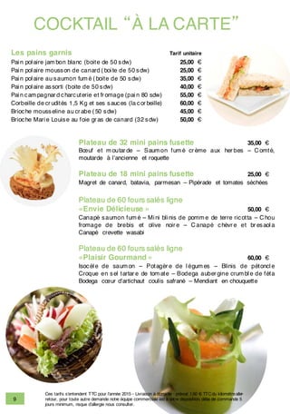 9
COCKTAIL “À LA CARTE”
Les pains garnis Tarif unitaire
Pai n pol aire jam bon blanc (boite de 50 sdw) 25,00 €
Pai n pol aire mousson de canard ( boi te de 50 sdw) 25,00 €
Pai n pol aire au saumon fum é ( boite de 50 sdw) 35,00 €
Pai n pol aire assorti (boite de 50 sdw) 40,00 €
Pai n cam pagnar d charcuterie et fr omage (pai n 80 sdw) 55,00 €
Corbeille de cr udités 1,5 Kg et ses sauces (la cor beille) 60,00 €
Brioche mousseline au cr abe ( 50 sdw) 45,00 €
Brioche Mari e Louise au foie gr as de canard (32 sdw) 50,00 €
Plateau de 32 mini pains fusette 35,00 €
Bœuf et m outar de – Saum on fum é cr ème aux her bes – C omté,
moutarde à l’ancienne et roquette
Plateau de 18 mini pains fusette 25,00 €
Magret de canard, batavia, parmesan – Pipérade et tomates séchées
Plateau de 60 fours salés ligne
«Envie Délicieuse » 50,00 €
Canapé saumon fum é – Mi ni bli nis de pomm e de terre ricotta – C hou
fromage de brebis et olive noir e – C anapé chèvr e et br esaol a
Canapé crevette wasabi
Plateau de 60 fours salés ligne
«Plaisir Gourmand » 60,00 €
Isocèl e de saum on – Potagèr e de l égum es – Blinis de pétoncl e
Croque en sel tartar e de tom ate – Bodega auber gine crum bl e de féta
Bodega cœur d’artichaut coulis safrané – Mendiant en chouquette
Ces tarifs s’entendent TTC pour l’année 2015 - Livraison à domicile : prévoir 1.50 € TTCdu kilomètrealler-
retour, pour toute autre demande notre équipe commerciale est à votre disposition, délai de commande 5
jours minimum, risque d’allergie nous consulter.
 