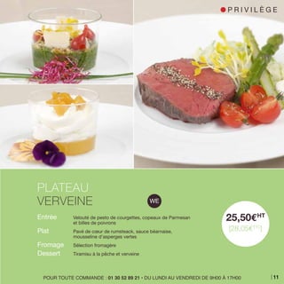 Entrée 	 Velouté de pesto de courgettes, copeaux de Parmesan
	 et billes de poivrons
Plat 	 Pavé de cœur de rumsteack, sauce béarnaise,
	 mousseline d’asperges vertes
Fromage 	 Sélection fromagère
Dessert 	 Tiramisu à la pêche et verveine
PLATEAU
VERVEINE
25,50EHT
[28,05ETTC
]
POUR TOUTE COMMANDE : 01 30 52 89 21 • DU LUNDI AU VENDREDI DE 9H00 À 17H00
l P R I V I L È G E
11
 