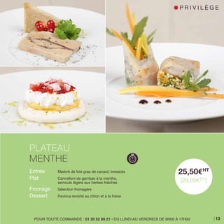 Entrée 	 Marbré de foie gras de canard, bresaola
Plat 	 Cannelloni de gambas à la menthe,
	 semoule légère aux herbes fraîches
Fromage 	 Sélection fromagère
Dessert 	 Pavlova revisité au citron et à la fraise
PLATEAU
MENTHE
25,50EHT
[28,05ETTC
]
POUR TOUTE COMMANDE : 01 30 52 89 21 • DU LUNDI AU VENDREDI DE 9H00 À 17H00
l P R I V I L È G E
13
 