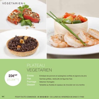23EHT
[25,30ETTC
]
Entrée 	 Entrelacé de poivrons et aubergines confites et pignons de pins
Plat 	 Gambas grillées, ratatouille de légumes frais
Fromage 	 Sélection fromagère
Dessert 	 Tartelette au Nutella et copeaux de chocolat noir à la menthe
PLATEAU
VEGETARIEN
POUR TOUTE COMMANDE : 01 30 52 89 21 • DU LUNDI AU VENDREDI DE 9H00 À 17H00
V É G É TA R I E N l
14
 