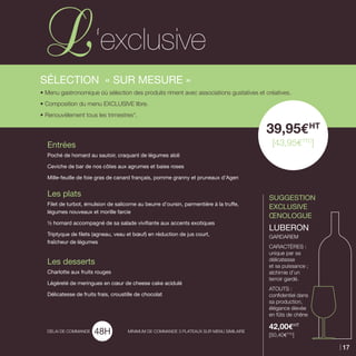 SUGGESTION
EXCLUSIVE
Œnologue
LUBERON	
GARDAREM
CaractèreS :
unique par sa
délicatesse
et sa puissance ;
alchimie d’un
terroir gardé.
Atouts :
confidentiel dans
sa production,
élégance élevée
en fûts de chêne
42,00EHT
[50,40ETTC
]
SéLECTION « Sur Mesure »
• Menu gastronomique où sélection des produits riment avec associations gustatives et créatives.
• Composition du menu Exclusive libre.
• Renouvèlement tous les trimestres*.
Entrées
Poché de homard au sautoir, craquant de légumes aïoli
Ceviche de bar de nos côtes aux agrumes et baies roses
Mille-feuille de foie gras de canard français, pomme granny et pruneaux d’Agen
Les plats
Filet de turbot, émulsion de salicorne au beurre d’oursin, parmentière à la truffe,
légumes nouveaux et morille farcie
½ homard accompagné de sa salade vivifiante aux accents exotiques
Triptyque de filets (agneau, veau et bœuf) en réduction de jus court,
fraîcheur de légumes
Les desserts
Charlotte aux fruits rouges
Légèreté de meringues en cœur de cheese cake acidulé
Délicatesse de fruits frais, croustille de chocolat
39,95EHT
[43,95ETTC
]
Délai de commande MINIMUM DE COMMANDE 3 PLATEAUX SUR MENU SIMILAIRE
‘exclusive
17
 