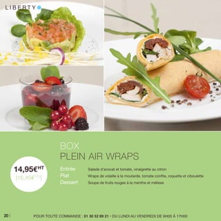 14,95EHT
[16,45ETTC
]
Entrée 	 Salade d’avocat et tomate, vinaigrette au citron
Plat 	 Wraps de volaille à la moutarde, tomate confite, roquette et ciboulette
Dessert 	 Soupe de fruits rouges à la menthe et mélisse
BOX
PLEIN AIR WRAPS
POUR TOUTE COMMANDE : 01 30 52 89 21 • DU LUNDI AU VENDREDI DE 9H00 À 17H00
L I B E R T Y l
20
 