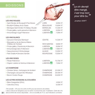 LES VINS ROUGES
• Saint-Nicolas de Bourgueil • Paul Buisse	LOIRE	 9,95€ HT
• Brouilly • Château de la Chaize	 BEAUJOLAIS	 13,60€ HT
• Montagne Saint-Émilion • Château Roudier	 BORDELAIS	14,30€ HT
• Private gallery, syrah grenache • Marrenon	LUBERON	6,95€ HT
• Amountanage rouge • Marrenon	LUBERON 	7,95€ HT
LES VINS BLANCS
• Sancerre • Domaine Raimbault	 CENTRE	14,50€ HT
• Muscadet sur lie de Sèvre et Maine
Château de l’Aulnaye	 PAYS NANTAIS	 9,80€ HT
• Private gallery, Chardonnay • Marrenon 	 LUBERON	 6,95€ HT
• Amountanage blanc • Marrenon	LUBERON 	7,95€ HT`
• Gewurztraminer • Schlumberger 	 ALSACE	 13,95€ HT
• Petit Chablis • Domaine Hamelin	 BOURGOGNE	13,65€ HT
LES VINS ROSES
• Petula • Marrenon	 LUBERON	10,75€ HT
• Organic Lubéron et Ventoux • Marrenon	LUBERON 	7,95€ HT
LE CHAMPAGNE
• Christian Senez, champagne de récoltant	 CHAMPAGNE	 23,50€ HT
• Champagne Jacquart Brut Mosaïque	 CHAMPAGNE	 28,40€ HT
• Mumm Cordon Rouge	 CHAMPAGNE	 35,60€ HT
LES AUTRES BOISSONS ALCOOLISÉES
• Bière Hoegaarden [25cL]		 4,80€ HT
• Cidre Brut [75cL]		 6,40€ HT
TVA actuelle : 10% pour les softs et 20% pour les boissons alcoolisées.
L’abus d’alcool est dangereux pour la santé. À consommer avec modération. Carte des vins
dans la limite des stocks disponibles - vins en bouteille de 75 cL sauf indications contraires.
LES VINS
“Le vin devrait
être mangé,
il est trop bon
pour être bu.”
	 Jonathan SWIFT
BOISSONS
22
 
