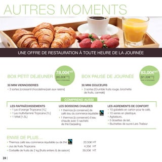 AUTRES MOMENTS
BOX PETIT DEJEUNER
30 MINI VIENNOISERIES
• 3 sortes [croissant/chocolatine/pain aux raisins]
COMPREND AUSSI
BOX PAUSE DE JOURNÉE
30 MINI DOUCEURS
•	3 sortes [Crumble fruits rouge, brochette
de fruits, cannelé]
ENVIE DE PLUS…
• Thermos café issu commerce équitable ou de thé 	20,50€ HT
• Jus de fruits Tropicana	 4,35€ HT
• Corbeille de fruits de 2 kg [fruits entiers & de saison]	 39,50€ HT
78,00EHT
[85,80ETTC
]
POUR 10 PERSONNES
83,00EHT
[91,30ETTC
]
POUR 10 PERSONNES
UNE OFFRE DE RESTAURATION À TOUTE HEURE DE LA JOURNÉE
LES RAFRAÎCHISSEMENTS
• 1 jus d’orange Tropicana [1L]
• 1 jus multivitaminé Tropicana [1L]
• 1 Vittel [1,5L]
LES BOISSONS CHAUDES
• 1 thermos [à conserver] de
café issu du commerce équitable
• 1 thermos [à conserver] d’eau
chaude avec 5 sachets
de thé Darjeeling
LES AGREMENTS DE CONFORT
• 10 gobelets en carton pour le café,
• 10 verres en plastique,
• Agitateurs,
• 5 dosettes de lait,
• Buchettes de sucre Lars Traiteur
24
 