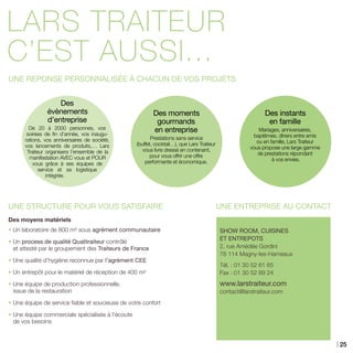 LARS TRAITEUR
c’est aussi...
UNE REPONSE PERSONNALISÉE À CHACUN DE VOS PROJETS
SHOW ROOM, CUISINES
ET ENTREPOTS
2, rue Amédée Gordini
78 114 Magny-les-Hameaux
Tél. : 01 30 52 61 65
Fax : 01 30 52 89 24
www.larstraiteur.com
contact@larstraiteur.com
UNE STRUCTURE POUR VOUS SATISFAIRE
Des moyens matériels
• Un laboratoire de 800 m² sous agrément communautaire
• Un process de qualité Qualitraiteur contrôlé
et attesté par le groupement des Traiteurs de France
• Une qualité d’hygiène reconnue par l’agrément CEE
• Un entrepôt pour le matériel de réception de 400 m²
• Une équipe de production professionnelle,
issue de la restauration
• Une équipe de service fiable et soucieuse de votre confort
• Une équipe commerciale spécialisée à l’écoute
de vos besoins
Des
évènements
d’entreprise
De 20 à 2000 personnes, vos
soirées de fin d’année, vos inaugu-
rations, vos anniversaires de société,
vos lancements de produits,… Lars
Traiteur organisera l’ensemble de la
manifestation AVEC vous et POUR
vous grâce à ses équipes de
service et sa logistique
intégrée.
Des moments
gourmands
en entreprise
Prestations sans service
(buffet, cocktail…), que Lars Traiteur
vous livre dressé en contenant,
pour vous offrir une offre
performante et économique.
Des instants
en famille
Mariages, anniversaires,
baptêmes, dîners entre amis
ou en famille, Lars Traiteur
vous propose une large gamme
de prestations répondant
à vos envies.
UNE ENTREPRISE AU CONTACT
25
 