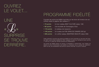 OUVREZ
LE VOLET...
UNE
« »
SURPRISE
SE TROUVE
DERRIÈRE.
PROGRAMME FIDÉLITÉ
Cumulez les points de fidélité imprimés sur les bons de livraison de vos
coffrets repas et gagnez des cadeaux !!!
• 70 points	 Un bon cadeau BEST CULTURE (valeur 10€)
• 90 points	 Une bouteille de Champagne (75cl)
• 110 points	 Un plateau de macarons
• 140 points	 Un rouleau de FOIE GRAS DE CANARD (300 gr)
• 280 points	 Un coffret cadeau SMARTBOX BEAUTÉ (valeur 80€)
Cette opération concerne les points de fidélité qui sont imprimés sur les bons de livrai-
son [Set Lunch’s Club]. Validité de l’offre “cadeaux” à valoir sur l’année en cours, soit du
1er
août au 31 juillet de l’année suivante (sur présentation).
Les points de fidélité perdus ne seront ni remplacés ni remboursés. Lars Traiteur se
réserve le droit d’interrompre, de modifier ou d’annuler tout ou partie de l’opération.
Dans ce cas, les possesseurs de points en seront informés 15 jours à l’avance.
 
