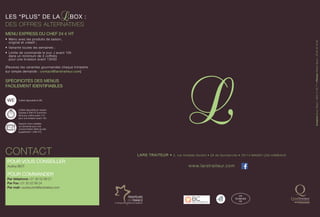 LARS TRAITEUR • 2, rue Amédée Gordini • ZA de Gomberville • 78114 MAGNY-LES-HAMEAUX
www.larstraiteur.com
CréationBrunoBayol:0950219077•PhotosWilliamBayol:0682953582
Les “plus” de LA Box :
DES OFFRES ALTERNATIVES
MENU EXPRESS DU CHEF 24 € HT
•	 Menu avec les produits de saison,
original et créatif ;
•	 Variante toutes les semaines ;
•	 Limite de commande le jour J avant 10h
dans un minimum de 3 coffrets
pour une livraison avant 13h00
[Recevez les variantes gourmandes chaque trimestre
sur simple demande : contact@larstraiteur.com]
SPÉCIFICITÉS DES MENUS
FACILEMENT IDENTIFIABLES
Pour vous CONSEILLER
Audrey BIOT
Pour COMMANDER
Par téléphone : 01 30 52 89 21
Par Fax : 01 30 52 89 24
Par mail : audrey.biot@larstraiteur.com
CONTACT
Coffret disponible le WE.
Coffret disponible en version
Express à 25$ HT [comman-
dé le jour même avant 11h
pour une livraison avant 13h.
Support micro ondable
sur demande pour une
consommation tiède du plat
[supplément 1,50$ HT].
FR
78.356.002
CE
 