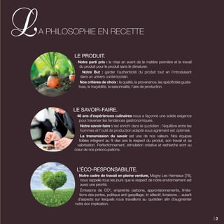 LE PRODUIT.
Notre parti pris : la mise en avant de la matière première et le travail
du produit pour le produit sans le dénaturer.
Notre But : garder l’authenticité du produit tout en l’introduisant
dans un univers contemporain.
Nos critères de choix : la qualité, la provenance, les spécificités gusta-
tives, la traçabilité, la saisonnalité, l’aire de production.
LE SAVOIR-FAIRE.
40 ans d’expériences culinaires nous a façonné une solide exigence
pour traverser les tendances gastronomiques.
Notre savoir-faire s’est enrichi dans le quotidien : l’équilibre entre les
hommes et l’outil de production adapté sous agrément est optimisé.
La transmission du savoir est une de nos valeurs. Nos équipes
fidèles intègrent au fil des ans le respect du produit, son travail et sa
valorisation. Perfectionnement, stimulation créative et recherche sont au
cœur de nos préoccupations.
L’ÉCO-RESPONSABILITE.
Notre cadre de travail en pleine verdure, Magny Les Hameaux [78],
nous rappelle tous les jours que le respect de notre environnement est
aussi une priorité.
Émissions de CO2
, empreinte carbone, approvisionnements, limita-
tions des pertes, politique anti-gaspillage, tri sélectif, livraisons… autant
d’aspects sur lesquels nous travaillons au quotidien afin d’augmenter
notre éco implication.
A Philosophie en Recette
3
 