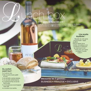 Découvrez les 3 gammes :
BUSINESS • PRIVILÈGE • EXCLUSIVE
En 1 geste le repas est prêt !
Boite set : une fois le couvercle enlevé, les 4 côtés de la box se déplient
pour la transformer en véritable set de table. Pratique et efficace !
unch box
Une recette
équilibrée !
Réussite de votre après
midi de travail = repas
équilibré.
Dans le respect de la
nutrition, les plateaux sont
constitués en préservant
les vitamines et nutri-
ments avec une cuisine
privilégiant “la juste
cuisson”.
Du confort
avant tout !
• un verre en dur,
• des couverts haute qualité
en inox,
• une serviette ouatose épaisse,
• une serviette rafraîchissante,
• un sachet de Fleur de sel de
Noirmoutier,
• un chocolat pour accompagner
votre café,
• un bonbon à la menthe.
L’abus d’alcool est dangereux pour la santé. À consommer avec modération
 