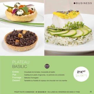 Entrée 	 Croustade de tomates, mozzarella et basilic
Plat 	 Cabillaud en pesto d’agrumes, 	riz parfumé à la coriandre
Fromage 	 Sélection fromagère
Dessert 	 Tartelette au Nutella et copeaux de chocolat noir à la menthe
PLATEAU
BASILIC
21EHT
[23,10ETTC
]
POUR TOUTE COMMANDE : 01 30 52 89 21 • DU LUNDI AU VENDREDI DE 9H00 À 17H00
l B U S I N E S S
5
 