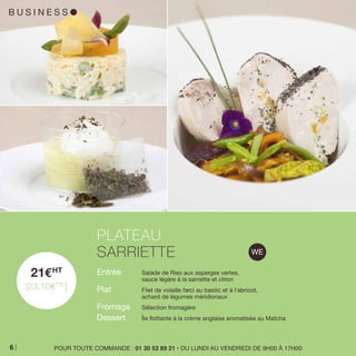 B U S I N E S S l
21EHT
[23,10ETTC
]
Entrée 	 Salade de Riso aux asperges vertes,
	 sauce légère à la sarriette et citron
Plat 	 Filet de volaille farci au basilic et à l’abricot,
	 achard de légumes méridionaux
Fromage 	 Sélection fromagère
Dessert 	 Île flottante à la crème anglaise aromatisée au Matcha
PLATEAU
SARRIETTE
POUR TOUTE COMMANDE : 01 30 52 89 21 • DU LUNDI AU VENDREDI DE 9H00 À 17H006
 