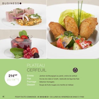 B U S I N E S S l
21EHT
[23,10ETTC
]
Entrée 	 Jambon de Bourgogne au persil, crème de cerfeuil
Plat 	 Accras de crabe à l’aneth, ratatouille de légumes frais
Fromage 	 Sélection fromagère
Dessert 	 Soupe de fruits rouges à la menthe et mélisse
PLATEAU
CERFEUIL
POUR TOUTE COMMANDE : 01 30 52 89 21 • DU LUNDI AU VENDREDI DE 9H00 À 17H008
 
