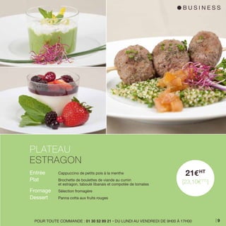 Entrée 	 Cappuccino de petits pois à la menthe
Plat 	 Brochette de boulettes de viande au cumin
	 et estragon, taboulé libanais et compotée de tomates
Fromage 	 Sélection fromagère
Dessert 	 Panna cotta aux fruits rouges
PLATEAU
ESTRAGON
21EHT
[23,10ETTC
]
POUR TOUTE COMMANDE : 01 30 52 89 21 • DU LUNDI AU VENDREDI DE 9H00 À 17H00
l B U S I N E S S
9
 