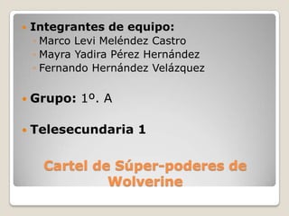    Integrantes de equipo:
    ◦ Marco Levi Meléndez Castro
    ◦ Mayra Yadira Pérez Hernández
    ◦ Fernando Hernández Velázquez

   Grupo: 1º. A

   Telesecundaria 1


      Cartel de Súper-poderes de
               Wolverine
 