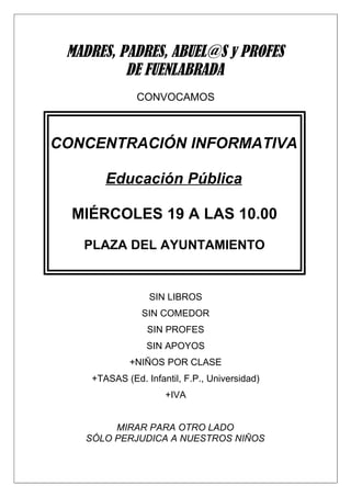 MADRES, PADRES, ABUEL@S y PROFES
          DE FUENLABRADA
              CONVOCAMOS



CONCENTRACIÓN INFORMATIVA

       Educación Pública

  MIÉRCOLES 19 A LAS 10.00
   PLAZA DEL AYUNTAMIENTO


                 SIN LIBROS
               SIN COMEDOR
                 SIN PROFES
                 SIN APOYOS
             +NIÑOS POR CLASE
    +TASAS (Ed. Infantil, F.P., Universidad)
                     +IVA


        MIRAR PARA OTRO LADO
   SÓLO PERJUDICA A NUESTROS NIÑOS
 