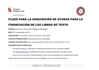 Junta de 
Castilla y León 
Consejería de Educación 
Ctra. de Cuéllar, s/n. C.P. 40216 CHAÑE (Segovia) Tfno. y fax: 921 155919 
40004831@educa.jcyl.es web:http://centros.educa.jcyl.es/craretama 
PLAZO PARA LA ADQUISICIÓN DE AYUDAS PARA LA FINANCIACIÓN DE LOS LIBROS DE TEXTO 
DIRIGIDO: Enseñanzas de Educación Primaria y Secundaria. 
INICIO: 27 de septiembre de 2014 
FINALIZACIÓN: 11 de octubre de 2014, en el centro 10 de octubre. 
LUGAR DE PRESENTACIÓN: Secretaría del centro y localidades 
HORARIO DE SECRETARIA: lunes, martes y jueves de 12:30 a 14:00 y viernes de10:00 a 11:00. 
DOCUMENTACIÓN A PRESENTAR: 
- Formulario de solicitud, disponible en la página web de Educación de la Junta de Castilla y León(www.educa.jcyl.es), SE PRESENTA 2 copias, una para el solicitante y otra para el centro. 
- Factura, una por alumno/a a nombre del padre, madre o tutor que aparezca como solicitante de la ayuda. 
Toda la información en la página web de la Junta de Castilla y León o en secretaría del centro. 
