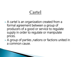  A cartel is an organization created from a
formal agreement between a group of
producers of a good or service to regulate
supply in order to regulate or manipulate
prices.
 A group of parties ,nations or factions united in
a common cause.
 