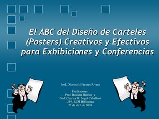 El ABC del Diseño de Carteles (Posters) Creativos y Efectivos para Exhibiciones y Conferencias Prof. Dharma M Freytes Rivera Facilitadores: Prof. Rossana Barrios  y Prof. Charles W. Seguí Caballero UPR-RCM Biblioteca 22 de abril de 2008 