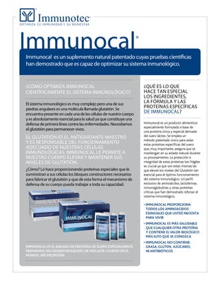 ¿CÓMO OPTIMIZA IMMUNOCAL
CIENTÍFICAMENTE EL SISTEMA INMUNOLÓGICO?
El sistema inmunológico es muy complejo pero una de sus
piedras angulares es una molécula llamada glutatión. Se
encuentrapresenteencadaunadelascélulasdenuestrocuerpo
y es absolutamente esencial para la salud ya que constituye una
defensa de primera línea contra las enfermedades. Necesitamos
el glutatión para permanecer vivos.
EL GLUTATIÓN ES EL ANTIOXIDANTE MAESTRO
Y ES RESPONSABLE DEL FUNCIONAMIENTO
ADECUADO DE NUESTRAS CÉLULAS
INMUNOLÓGICAS. IMMUNOCAL LE PERMITE A
NUESTRO CUERPO ELEVAR Y MANTENER SUS
NIVELES DE GLUTATIÓN.
¿Cómo? Lo hace proporcionando proteínas especiales que le
suministran a sus células los bloques constructores necesarios
para fabricar el glutatión y que de esta forma el mecanismo de
defensa de su cuerpo pueda trabajar a toda su capacidad.
Immunocal®
¿QUÉ ES LO QUE
HACE TAN ESPECIAL
LOS INGREDIENTES,
LA FÓRMULA Y LAS
PROTEÍNAS ESPECÍFICAS
DE IMMUNOCAL?
Immunocal es un producto alimenticio
especialmente formulado a base de
una proteína única y especial derivada
del suero lácteo. Se emplea un
método patentado único para aislar
estas proteínas especíﬁcas del suero
que, muy importante, asegura que se
mantengan en su estado natural durante
su procesamiento. La protección e
integridad de estas proteínas tan frágiles
es crucial ya que son estas mismas las
que elevan los niveles del Glutatión tan
esencial para el óptimo funcionamiento
del sistema inmunológico. Un perﬁl
exclusivo de aminoácidos, lactoferinas,
inmunoglobulinas y otras proteínas
críticas que han demostrado reforzar el
sistema inmunológico.
IMMUNOCAL PROPORCIONA
TODOS LOS AMINOÁCIDOS
ESENCIALES QUE USTED NECESITA
PARA VIVIR
QUE CUALQUIER OTRA PROTEÍNA
MÁS ALTO QUE SE CONOZCA
Immunocal es un suplemento natural patentado cuyas pruebas científicas
han demostrado que es capaz de optimizar su sistema inmunológico.
IMMUNOCAL ES EL AISLADO DE PROTEÍNA DE SUERO ESPECIALMENTE
PREPARADO, NO DESNATURALIZADO, DE MÁS ALTA CALIDAD EN EL
 