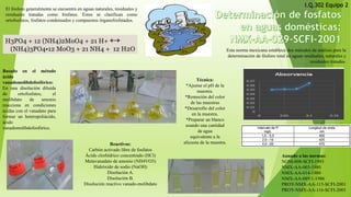 Esta norma mexicana establece dos métodos de análisis para la determinación de fósforo total en aguas residuales, naturales y residuales tratadas. 
Aunado a las normas: 
NOM-008-SCFI-1993 
NMX-AA-003-1980 
NMX-AA-014-1980 
NMX-AA-089/1-1986 
PROY-NMX-AA-115-SCFI-2001 
PROY-NMX-AA-116-SCFI-2001 
Elfósforogeneralmenteseencuentraenaguasnaturales,residualesyresidualestratadascomofosfatos.Éstosseclasificancomoortofosfatos,fosfatoscondensadosycompuestosórganofosfatados. 
Basadoenelmétodoácidovanadomolibdofosfórico: 
Enunadisolucióndiluidadeortofosfatos,elmolibdatodeamonioreaccionaencondicionesácidasconelvanadatoparaformarunheteropoliácido, ácidovanadomolibdofosfórico. 
Reactivos: 
Carbón activado libre de fosfatos 
Ácido clorhídrico concentrado (HCl) 
Metavanadato de amonio (NH4VO3) 
Hidróxido de sodio (NaOH) 
Disolución A. 
Disolución B. 
Disolución reactivo vanado-molibdatoI.Q.302 Equipo 2 
Técnica: 
*Ajustar el pH de la muestra. 
*Remoción del color de las muestras 
*Desarrollo del color en la muestra. 
*Preparar un blanco usando una cantidad de agua 
equivalente a la alícuota de la muestra. 