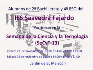 Participan en la
Semana de la Ciencia y la Tecnología
(SeCyT-13)
Alumnos de 2º Bachillerato y 4º ESO del
Viernes 22 de noviembre de 10:00 a 14:00 y 17:00 a 21:00
Sábado 23 de noviembre de 11:00 a 14:00 y 17:00 a 21:00
Jardín de EL Malecón
IES Saavedra Fajardo
 