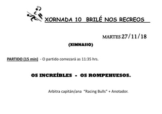 XORNADA 10 BRILÉ NOS RECREOS
MARTES 27/11/18
(XIMNASIO)
PARTIDO (15 min) - O partido comezará as 11:35 hrs.
OS INCREÍBLES - OS ROMPEHUESOS.
Arbitra capitán/ana “Racing Bulls” + Anotador.
 