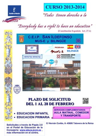 CURSO 2013-2014
                                     ”Todos tienen derecho a la
educación”
        ” Everybody has a right to have an education”
                                                  (Constitución Española Art. 27.1)

                     C.E.I.P. SAN ILDEFONSO
                            MUS-E y BILINGÜE
                                               PROGRAMA

                                                           BILINGÜE

                  1972/73- 2012/13




                    PLAZO DE SOLICITUD
                   DEL 1 AL 28 DE FEBRERO
                                              SERVICIOS COMPLEMENTARIOS:
        • EDUCACION INFANTIL                  AULA MATINAL, COMEDOR
                                                  Y TRANSPORTE
        • EDUCACION PRIMARIA
                                       C/ Hernán Cortés, 6- 45600 Talavera de la Reina
  Solicitudes a través de Papás 2.0
  en el Portal de Educación de la
  Consejería: www.educa.jccm.es ,
  más información en el centro.
 