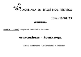 XORNADA 16 BRILÉ NOS RECREOS
XOVES 10/01/19
(XIMNASIO)
PARTIDO (15 min) - O partido comezará as 11:35 hrs.
OS INCREÍBLES - ÁGUILA ROJA.
Arbitra capitán/ana “Os Gañadores” + Anotador.
 
