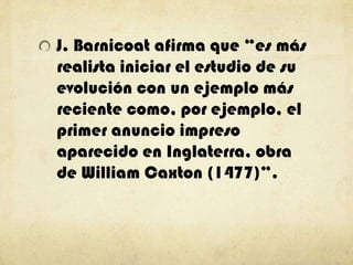 J. Barnicoat afirma que “es más
realista iniciar el estudio de su
evolución con un ejemplo más
reciente como, por ejemplo, el
primer anuncio impreso
aparecido en Inglaterra, obra
de William Caxton (1477)”.
 