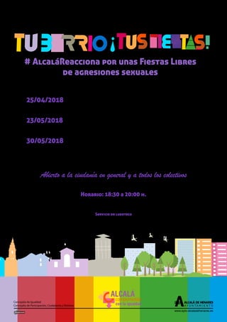 www.ayto-alcaladehenares.es
Concejalía de Igualdad
Concejalía de Participación, Ciudadanía y Distritos
25/04/2018 GÉNERO E IGUALDAD
Sensibilización en igualdad de oportunidades entre mujeres y hombres.
23/05/2018 VIOLENCIA Y ACOSO SEXUAL
Prevención y atención de la violencia sexista y/o acoso sexual por razón de género.
30/05/2018 GÉNERO Y PARTICIPACIÓN
Aplicación de la perspectiva de género en las prácticas y dinámicas cotidianas de
las organizaciones.
Abierto a la ciudanía en general y a todos los colectivos
Horario: 18:30 a 20:00 h.
Lugar: Casa de la Juventud -Plaza de la Juventud s/n
Información e inscripciones en el teléfono 918883300 ext. 3314 o enviando un correo a
dinamizacion.participacion@ayto-alcaladehenares.es
Servicio de ludoteca
para menores de entre 3 y 12 años, previa inscripción
# AlcaláReacciona por unas Fiestas Libres
de agresiones sexuales
Talleres en género
ALCALÁ
comprometida
con la igualdad