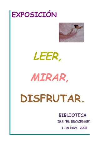 EXPOSICIÓN




    LEER,

    MIRAR,

 DISFRUTAR.
             BIBLIOTECA
             IES “EL BROCENSE”
               1-15 NOV. 2008
 