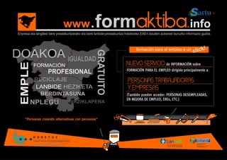 www               .formaktiba.info
Enpresa eta langileei bere prestakuntzarako eta bere lanbide-prestakuntza hobetzeko EAEn dauden aukereei buruzko informazio guztia.



                                                                                formación para el empleo a un
                                                                                                                      cli ck!




                                                    GRATUITO
                                 IGUALDAD
                                                                         NUEVO SERVICIO de INFORMACIÓN sobre
EMPLE


          FORMACIÓN
                                                                         FORMACIÓN PARA EL EMPLEO dirigido principalmente a
                    PROFESIONAL
          RECICLAJE                                                       PERSONAS TRABAJADORAS
          LANBIDE HEZIKETA                                                Y EMPRESAS
            BERDINTASUNA                                                 (También pueden acceder: PERSONAS DESEMPLEADAS,
                                                                         EN MEJORA DE EMPLEO, EREs, ETC.)
        NPLEGU                    BIRZIKLAPENA


    "Personas creando alternativas con personas"
 