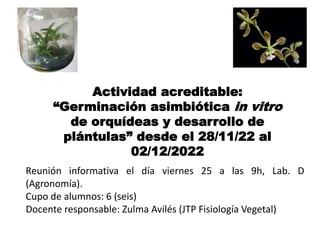 Actividad acreditable:
“Germinación asimbiótica in vitro
de orquídeas y desarrollo de
plántulas” desde el 28/11/22 al
02/12/2022
Reunión informativa el día viernes 25 a las 9h, Lab. D
(Agronomía).
Cupo de alumnos: 6 (seis)
Docente responsable: Zulma Avilés (JTP Fisiología Vegetal)
 