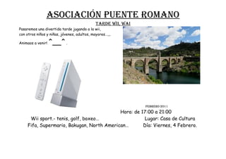 Asociación puente romano
                                             TARDE WII, WAI
Pasaremos una divertida tarde jugando a la wii,
con otros niños y niñas, jóvenes, adultos, mayores…,,.

Animaos a venir!   ^__^ .




                                                              FEBRERO 2011
                                            Hora: de 17:00 a 21:00
      Wii sport.- tenis, golf, boxeo…                  Lugar: Casa de Cultura
     Fifa, Supermario, Bakugan, North American…       Día: Viernes, 4 Febrero.
 