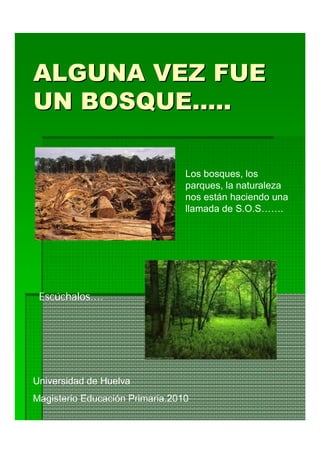 ALGUNA VEZ FUE
UN BOSQUE…..

                                 Los bosques, los
                                 parques, la naturaleza
                                 nos están haciendo una
                                 llamada de S.O.S…….




 Escúchalos....




Universidad de Huelva
Magisterio Educación Primaria.2010
 