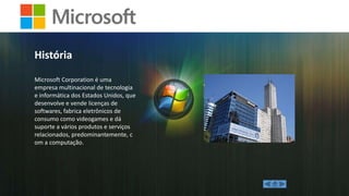 História
Microsoft Corporation é uma
empresa multinacional de tecnologia
e informática dos Estados Unidos, que
desenvolve e vende licenças de
softwares, fabrica eletrônicos de
consumo como videogames e dá
suporte a vários produtos e serviços
relacionados, predominantemente, c
om a computação.

 